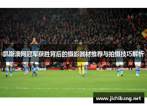凯斯澳网冠军获胜背后的摄影器材推荐与拍摄技巧解析