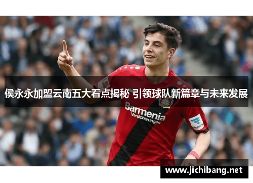 侯永永加盟云南五大看点揭秘 引领球队新篇章与未来发展
