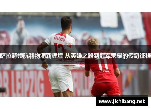 萨拉赫领航利物浦新辉煌 从英雄之路到冠军荣耀的传奇征程