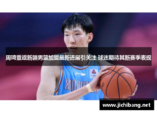 周琦重返新疆男篮加盟最新进展引关注 球迷期待其新赛季表现 周琦重返新疆男篮加盟最新进展引关注 球迷期待其新赛季表现