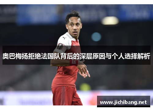 奥巴梅扬拒绝法国队背后的深层原因与个人选择解析 奥巴梅扬拒绝法国队背后的深层原因与个人选择解析